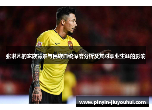 张琳芃的家族背景与民族血统深度分析及其对职业生涯的影响
