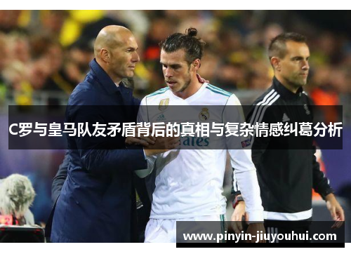 C罗与皇马队友矛盾背后的真相与复杂情感纠葛分析