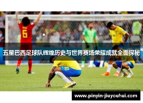 五星巴西足球队辉煌历史与世界赛场荣耀成就全面探秘