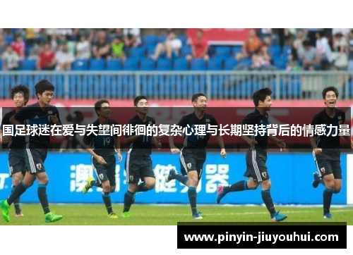 国足球迷在爱与失望间徘徊的复杂心理与长期坚持背后的情感力量