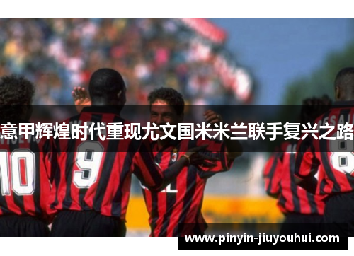 意甲辉煌时代重现尤文国米米兰联手复兴之路