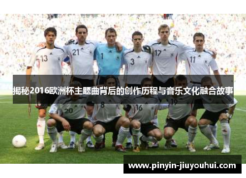 揭秘2016欧洲杯主题曲背后的创作历程与音乐文化融合故事 揭秘2016欧洲杯主题曲背后的创作历程与音乐文化融合故事