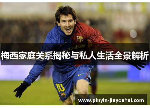 梅西家庭关系揭秘与私人生活全景解析