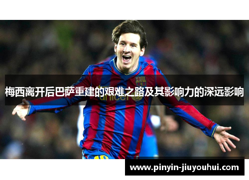 梅西离开后巴萨重建的艰难之路及其影响力的深远影响
