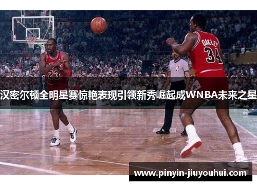 汉密尔顿全明星赛惊艳表现引领新秀崛起成WNBA未来之星