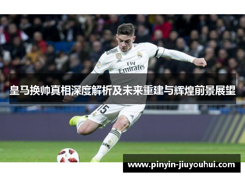 皇马换帅真相深度解析及未来重建与辉煌前景展望