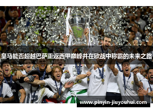 皇马能否超越巴萨重返西甲巅峰并在欧战中称霸的未来之路 皇马能否超越巴萨重返西甲巅峰并在欧战中称霸的未来之路