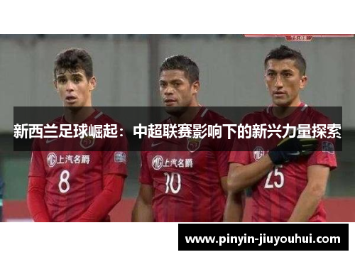 新西兰足球崛起:中超联赛影响下的新兴力量探索 新西兰足球崛起:中超联赛影响下的新兴力量探索