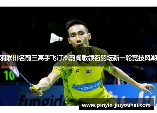 羽联排名前三高手飞汀杰蔚阀敏领衔羽坛新一轮竞技风潮