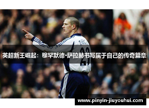 英超新王崛起：穆罕默德·萨拉赫书写属于自己的传奇篇章