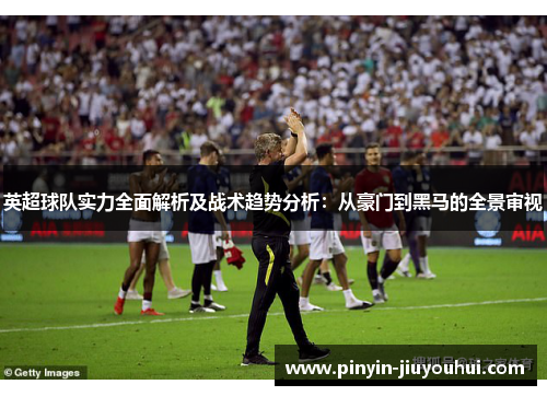 英超球队实力全面解析及战术趋势分析：从豪门到黑马的全景审视