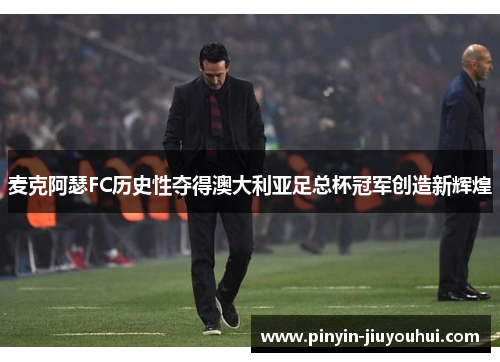 麦克阿瑟FC历史性夺得澳大利亚足总杯冠军创造新辉煌 麦克阿瑟FC历史性夺得澳大利亚足总杯冠军创造新辉煌