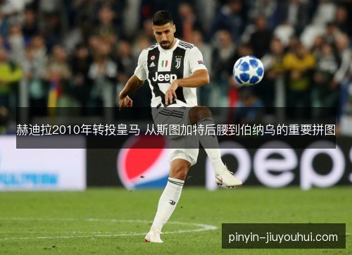 赫迪拉2010年转投皇马 从斯图加特后腰到伯纳乌的重要拼图